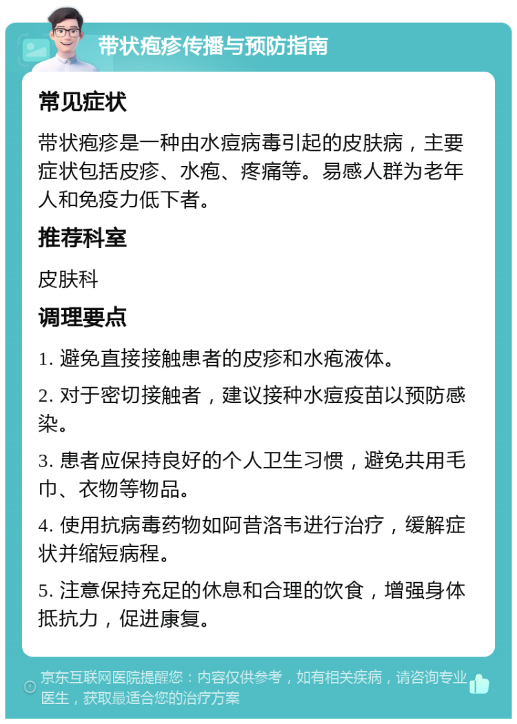 带状疱疹传播与预防指南 常见症状 带状疱疹是一种由水痘病毒引起的皮肤病，主要症状包括皮疹、水疱、疼痛等。易感人群为老年人和免疫力低下者。 推荐科室 皮肤科 调理要点 1. 避免直接接触患者的皮疹和水疱液体。 2. 对于密切接触者，建议接种水痘疫苗以预防感染。 3. 患者应保持良好的个人卫生习惯，避免共用毛巾、衣物等物品。 4. 使用抗病毒药物如阿昔洛韦进行治疗，缓解症状并缩短病程。 5. 注意保持充足的休息和合理的饮食，增强身体抵抗力，促进康复。