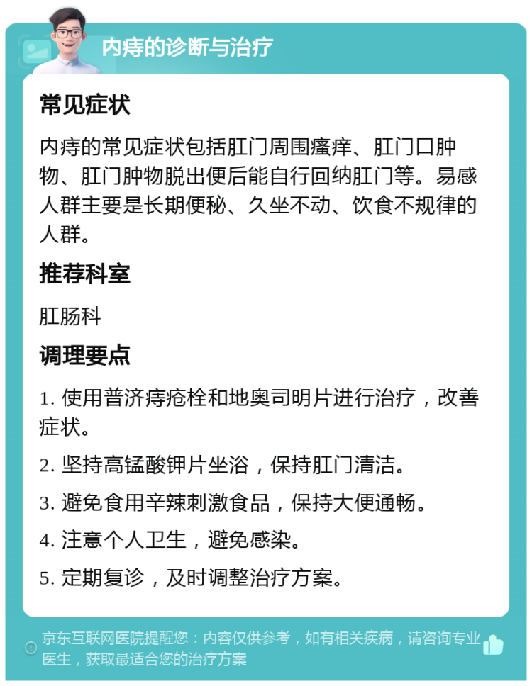 内痔的诊断与治疗 常见症状 内痔的常见症状包括肛门周围瘙痒、肛门口肿物、肛门肿物脱出便后能自行回纳肛门等。易感人群主要是长期便秘、久坐不动、饮食不规律的人群。 推荐科室 肛肠科 调理要点 1. 使用普济痔疮栓和地奥司明片进行治疗，改善症状。 2. 坚持高锰酸钾片坐浴，保持肛门清洁。 3. 避免食用辛辣刺激食品，保持大便通畅。 4. 注意个人卫生，避免感染。 5. 定期复诊，及时调整治疗方案。