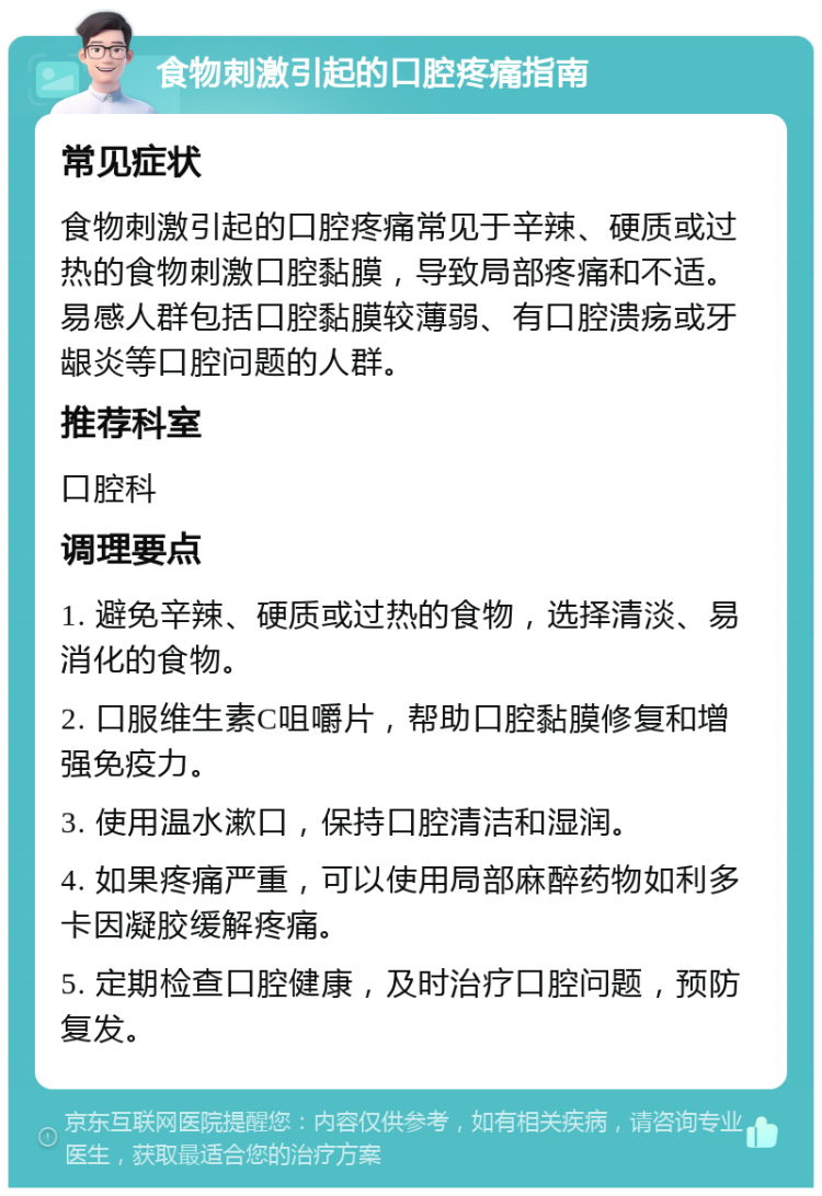 食物刺激引起的口腔疼痛指南 常见症状 食物刺激引起的口腔疼痛常见于辛辣、硬质或过热的食物刺激口腔黏膜，导致局部疼痛和不适。易感人群包括口腔黏膜较薄弱、有口腔溃疡或牙龈炎等口腔问题的人群。 推荐科室 口腔科 调理要点 1. 避免辛辣、硬质或过热的食物，选择清淡、易消化的食物。 2. 口服维生素C咀嚼片，帮助口腔黏膜修复和增强免疫力。 3. 使用温水漱口，保持口腔清洁和湿润。 4. 如果疼痛严重，可以使用局部麻醉药物如利多卡因凝胶缓解疼痛。 5. 定期检查口腔健康，及时治疗口腔问题，预防复发。