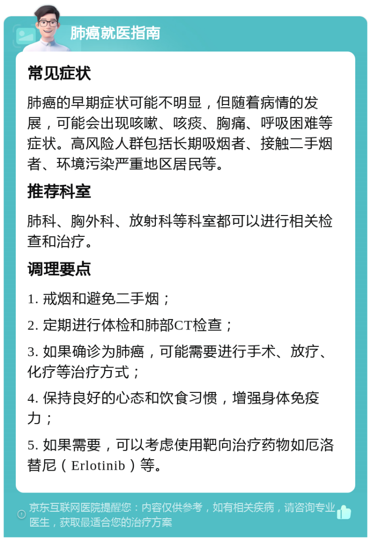 肺癌就医指南 常见症状 肺癌的早期症状可能不明显，但随着病情的发展，可能会出现咳嗽、咳痰、胸痛、呼吸困难等症状。高风险人群包括长期吸烟者、接触二手烟者、环境污染严重地区居民等。 推荐科室 肺科、胸外科、放射科等科室都可以进行相关检查和治疗。 调理要点 1. 戒烟和避免二手烟； 2. 定期进行体检和肺部CT检查； 3. 如果确诊为肺癌，可能需要进行手术、放疗、化疗等治疗方式； 4. 保持良好的心态和饮食习惯，增强身体免疫力； 5. 如果需要，可以考虑使用靶向治疗药物如厄洛替尼（Erlotinib）等。