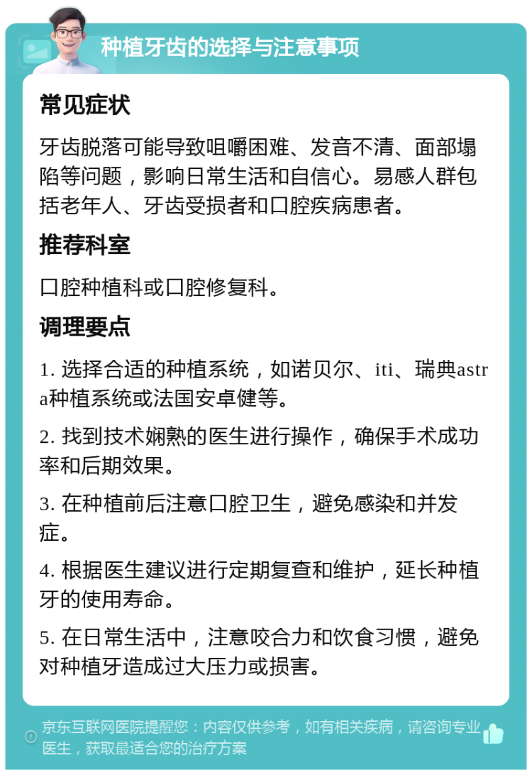 种植牙齿的选择与注意事项 常见症状 牙齿脱落可能导致咀嚼困难、发音不清、面部塌陷等问题，影响日常生活和自信心。易感人群包括老年人、牙齿受损者和口腔疾病患者。 推荐科室 口腔种植科或口腔修复科。 调理要点 1. 选择合适的种植系统，如诺贝尔、iti、瑞典astra种植系统或法国安卓健等。 2. 找到技术娴熟的医生进行操作，确保手术成功率和后期效果。 3. 在种植前后注意口腔卫生，避免感染和并发症。 4. 根据医生建议进行定期复查和维护，延长种植牙的使用寿命。 5. 在日常生活中，注意咬合力和饮食习惯，避免对种植牙造成过大压力或损害。