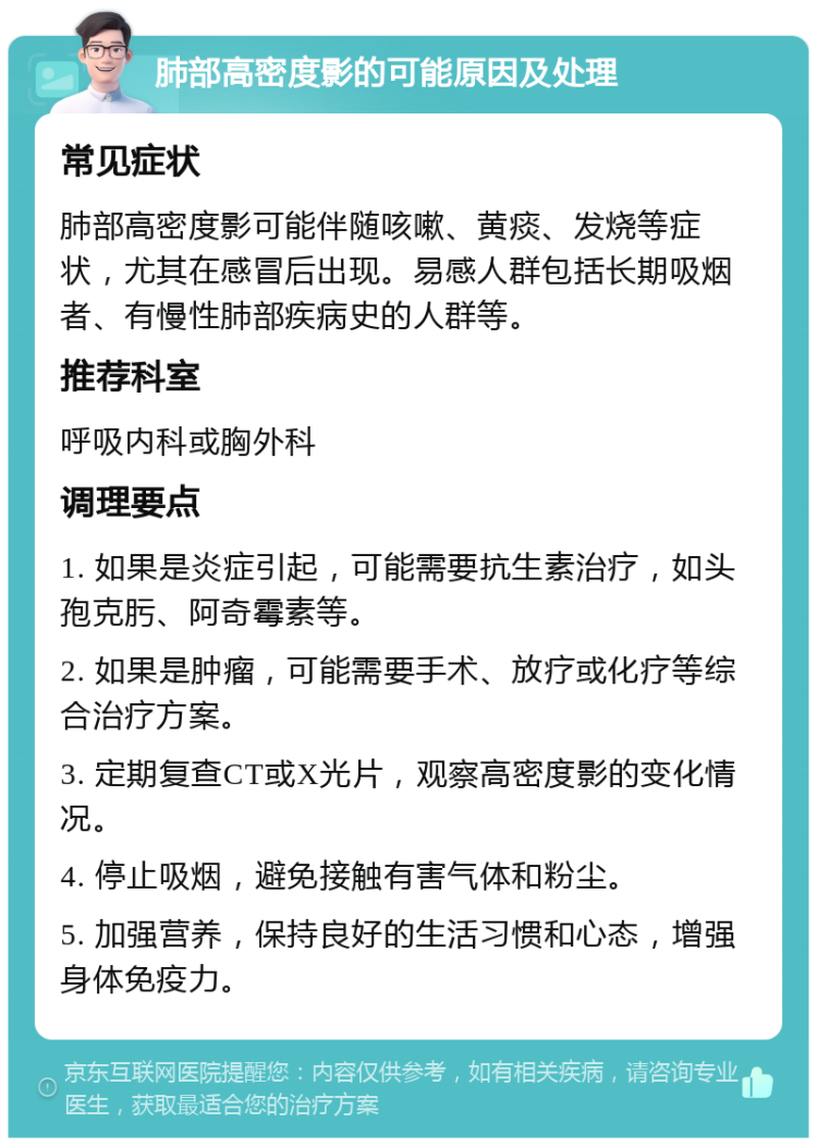 肺部高密度影的可能原因及处理 常见症状 肺部高密度影可能伴随咳嗽、黄痰、发烧等症状，尤其在感冒后出现。易感人群包括长期吸烟者、有慢性肺部疾病史的人群等。 推荐科室 呼吸内科或胸外科 调理要点 1. 如果是炎症引起，可能需要抗生素治疗，如头孢克肟、阿奇霉素等。 2. 如果是肿瘤，可能需要手术、放疗或化疗等综合治疗方案。 3. 定期复查CT或X光片，观察高密度影的变化情况。 4. 停止吸烟，避免接触有害气体和粉尘。 5. 加强营养，保持良好的生活习惯和心态，增强身体免疫力。