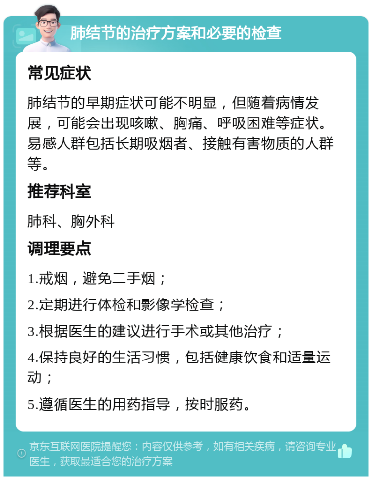 肺结节的治疗方案和必要的检查 常见症状 肺结节的早期症状可能不明显，但随着病情发展，可能会出现咳嗽、胸痛、呼吸困难等症状。易感人群包括长期吸烟者、接触有害物质的人群等。 推荐科室 肺科、胸外科 调理要点 1.戒烟，避免二手烟； 2.定期进行体检和影像学检查； 3.根据医生的建议进行手术或其他治疗； 4.保持良好的生活习惯，包括健康饮食和适量运动； 5.遵循医生的用药指导，按时服药。