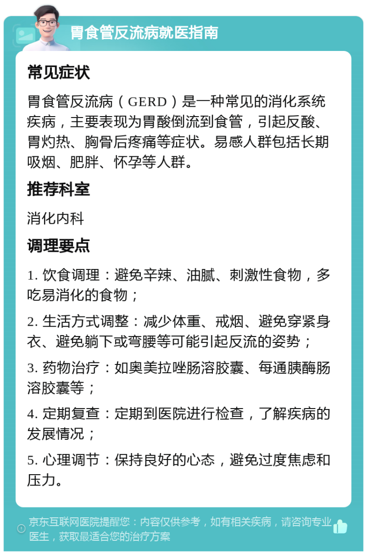 胃食管反流病就医指南 常见症状 胃食管反流病（GERD）是一种常见的消化系统疾病，主要表现为胃酸倒流到食管，引起反酸、胃灼热、胸骨后疼痛等症状。易感人群包括长期吸烟、肥胖、怀孕等人群。 推荐科室 消化内科 调理要点 1. 饮食调理：避免辛辣、油腻、刺激性食物，多吃易消化的食物； 2. 生活方式调整：减少体重、戒烟、避免穿紧身衣、避免躺下或弯腰等可能引起反流的姿势； 3. 药物治疗：如奥美拉唑肠溶胶囊、每通胰酶肠溶胶囊等； 4. 定期复查：定期到医院进行检查，了解疾病的发展情况； 5. 心理调节：保持良好的心态，避免过度焦虑和压力。