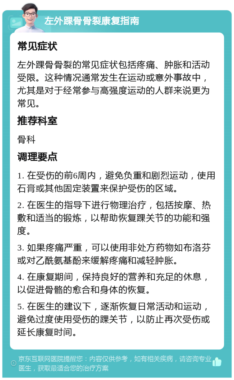 左外踝骨骨裂康复指南 常见症状 左外踝骨骨裂的常见症状包括疼痛、肿胀和活动受限。这种情况通常发生在运动或意外事故中，尤其是对于经常参与高强度运动的人群来说更为常见。 推荐科室 骨科 调理要点 1. 在受伤的前6周内，避免负重和剧烈运动，使用石膏或其他固定装置来保护受伤的区域。 2. 在医生的指导下进行物理治疗，包括按摩、热敷和适当的锻炼，以帮助恢复踝关节的功能和强度。 3. 如果疼痛严重，可以使用非处方药物如布洛芬或对乙酰氨基酚来缓解疼痛和减轻肿胀。 4. 在康复期间，保持良好的营养和充足的休息，以促进骨骼的愈合和身体的恢复。 5. 在医生的建议下，逐渐恢复日常活动和运动，避免过度使用受伤的踝关节，以防止再次受伤或延长康复时间。