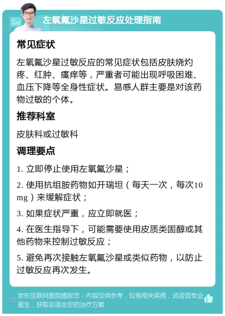 左氧氟沙星过敏反应处理指南 常见症状 左氧氟沙星过敏反应的常见症状包括皮肤烧灼疼、红肿、瘙痒等，严重者可能出现呼吸困难、血压下降等全身性症状。易感人群主要是对该药物过敏的个体。 推荐科室 皮肤科或过敏科 调理要点 1. 立即停止使用左氧氟沙星； 2. 使用抗组胺药物如开瑞坦（每天一次，每次10mg）来缓解症状； 3. 如果症状严重，应立即就医； 4. 在医生指导下，可能需要使用皮质类固醇或其他药物来控制过敏反应； 5. 避免再次接触左氧氟沙星或类似药物，以防止过敏反应再次发生。