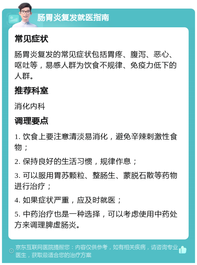 肠胃炎复发就医指南 常见症状 肠胃炎复发的常见症状包括胃疼、腹泻、恶心、呕吐等，易感人群为饮食不规律、免疫力低下的人群。 推荐科室 消化内科 调理要点 1. 饮食上要注意清淡易消化，避免辛辣刺激性食物； 2. 保持良好的生活习惯，规律作息； 3. 可以服用胃苏颗粒、整肠生、蒙脱石散等药物进行治疗； 4. 如果症状严重，应及时就医； 5. 中药治疗也是一种选择，可以考虑使用中药处方来调理脾虚肠炎。