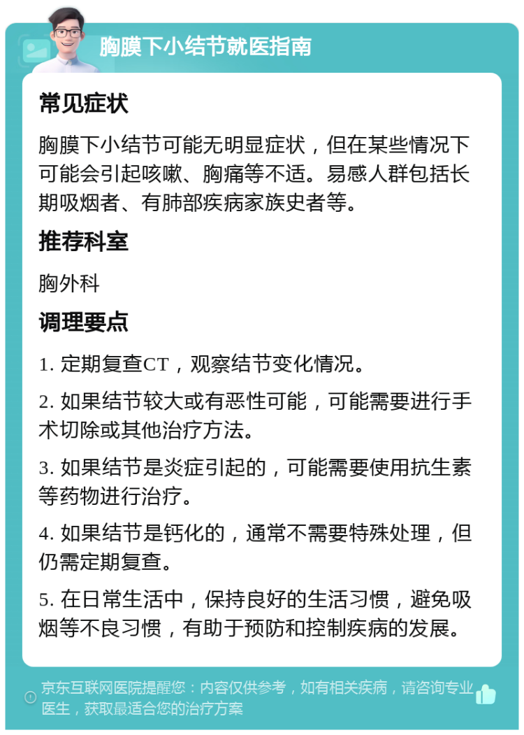 胸膜下小结节就医指南 常见症状 胸膜下小结节可能无明显症状，但在某些情况下可能会引起咳嗽、胸痛等不适。易感人群包括长期吸烟者、有肺部疾病家族史者等。 推荐科室 胸外科 调理要点 1. 定期复查CT，观察结节变化情况。 2. 如果结节较大或有恶性可能，可能需要进行手术切除或其他治疗方法。 3. 如果结节是炎症引起的，可能需要使用抗生素等药物进行治疗。 4. 如果结节是钙化的，通常不需要特殊处理，但仍需定期复查。 5. 在日常生活中，保持良好的生活习惯，避免吸烟等不良习惯，有助于预防和控制疾病的发展。