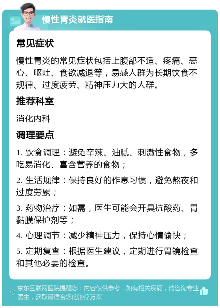 慢性胃炎就医指南 常见症状 慢性胃炎的常见症状包括上腹部不适、疼痛、恶心、呕吐、食欲减退等，易感人群为长期饮食不规律、过度疲劳、精神压力大的人群。 推荐科室 消化内科 调理要点 1. 饮食调理：避免辛辣、油腻、刺激性食物，多吃易消化、富含营养的食物； 2. 生活规律：保持良好的作息习惯，避免熬夜和过度劳累； 3. 药物治疗：如需，医生可能会开具抗酸药、胃黏膜保护剂等； 4. 心理调节：减少精神压力，保持心情愉快； 5. 定期复查：根据医生建议，定期进行胃镜检查和其他必要的检查。