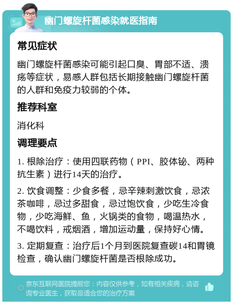 幽门螺旋杆菌感染就医指南 常见症状 幽门螺旋杆菌感染可能引起口臭、胃部不适、溃疡等症状，易感人群包括长期接触幽门螺旋杆菌的人群和免疫力较弱的个体。 推荐科室 消化科 调理要点 1. 根除治疗：使用四联药物（PPI、胶体铋、两种抗生素）进行14天的治疗。 2. 饮食调整：少食多餐，忌辛辣刺激饮食，忌浓茶咖啡，忌过多甜食，忌过饱饮食，少吃生冷食物，少吃海鲜、鱼，火锅类的食物，喝温热水，不喝饮料，戒烟酒，增加运动量，保持好心情。 3. 定期复查：治疗后1个月到医院复查碳14和胃镜检查，确认幽门螺旋杆菌是否根除成功。