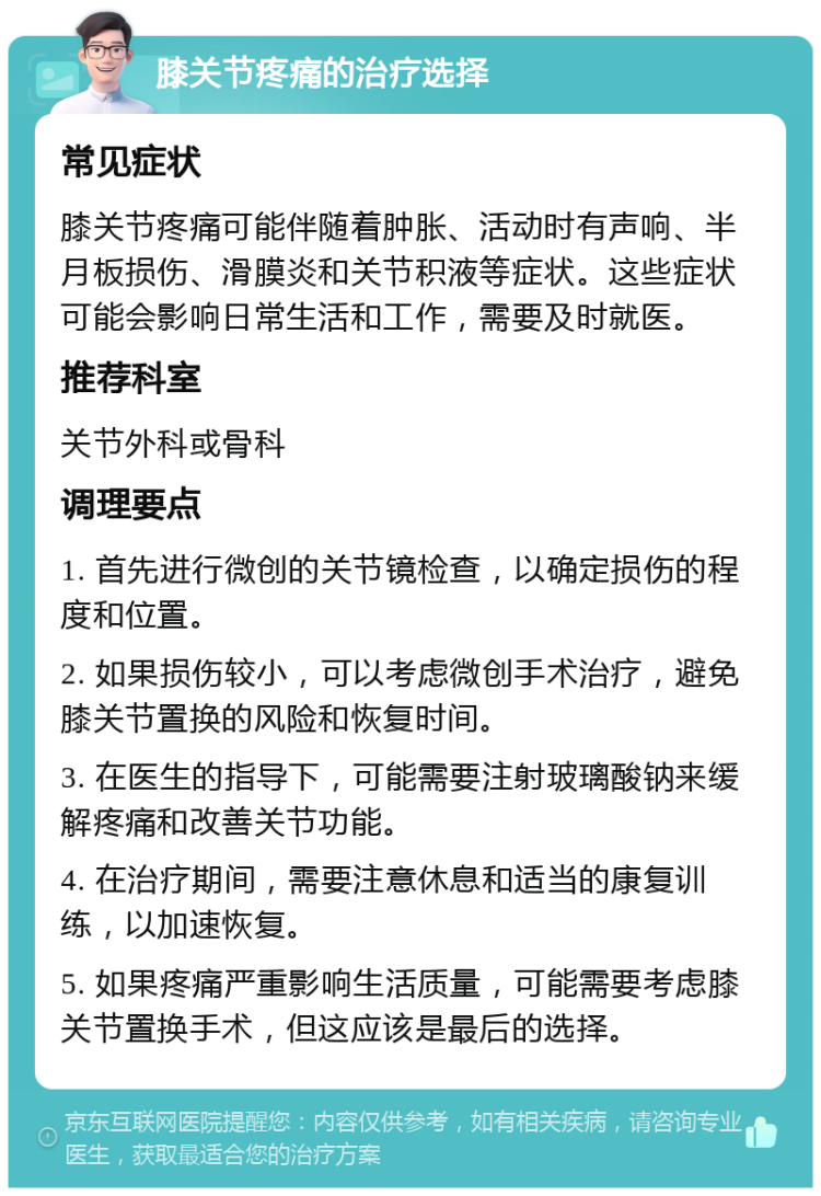 膝关节疼痛的治疗选择 常见症状 膝关节疼痛可能伴随着肿胀、活动时有声响、半月板损伤、滑膜炎和关节积液等症状。这些症状可能会影响日常生活和工作，需要及时就医。 推荐科室 关节外科或骨科 调理要点 1. 首先进行微创的关节镜检查，以确定损伤的程度和位置。 2. 如果损伤较小，可以考虑微创手术治疗，避免膝关节置换的风险和恢复时间。 3. 在医生的指导下，可能需要注射玻璃酸钠来缓解疼痛和改善关节功能。 4. 在治疗期间，需要注意休息和适当的康复训练，以加速恢复。 5. 如果疼痛严重影响生活质量，可能需要考虑膝关节置换手术，但这应该是最后的选择。