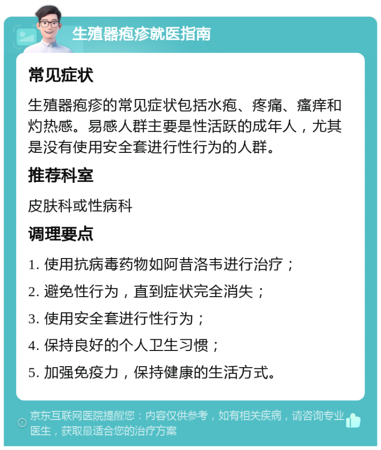 生殖器疱疹就医指南 常见症状 生殖器疱疹的常见症状包括水疱、疼痛、瘙痒和灼热感。易感人群主要是性活跃的成年人，尤其是没有使用安全套进行性行为的人群。 推荐科室 皮肤科或性病科 调理要点 1. 使用抗病毒药物如阿昔洛韦进行治疗； 2. 避免性行为，直到症状完全消失； 3. 使用安全套进行性行为； 4. 保持良好的个人卫生习惯； 5. 加强免疫力，保持健康的生活方式。