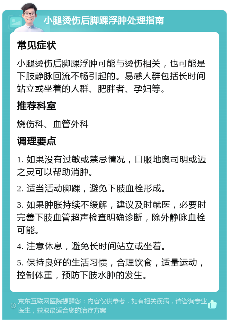 小腿烫伤后脚踝浮肿处理指南 常见症状 小腿烫伤后脚踝浮肿可能与烫伤相关，也可能是下肢静脉回流不畅引起的。易感人群包括长时间站立或坐着的人群、肥胖者、孕妇等。 推荐科室 烧伤科、血管外科 调理要点 1. 如果没有过敏或禁忌情况，口服地奥司明或迈之灵可以帮助消肿。 2. 适当活动脚踝，避免下肢血栓形成。 3. 如果肿胀持续不缓解，建议及时就医，必要时完善下肢血管超声检查明确诊断，除外静脉血栓可能。 4. 注意休息，避免长时间站立或坐着。 5. 保持良好的生活习惯，合理饮食，适量运动，控制体重，预防下肢水肿的发生。