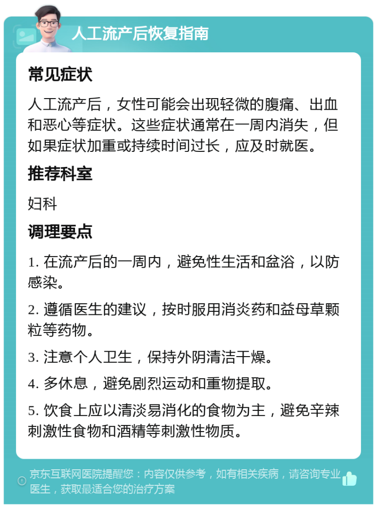 人工流产后恢复指南 常见症状 人工流产后，女性可能会出现轻微的腹痛、出血和恶心等症状。这些症状通常在一周内消失，但如果症状加重或持续时间过长，应及时就医。 推荐科室 妇科 调理要点 1. 在流产后的一周内，避免性生活和盆浴，以防感染。 2. 遵循医生的建议，按时服用消炎药和益母草颗粒等药物。 3. 注意个人卫生，保持外阴清洁干燥。 4. 多休息，避免剧烈运动和重物提取。 5. 饮食上应以清淡易消化的食物为主，避免辛辣刺激性食物和酒精等刺激性物质。