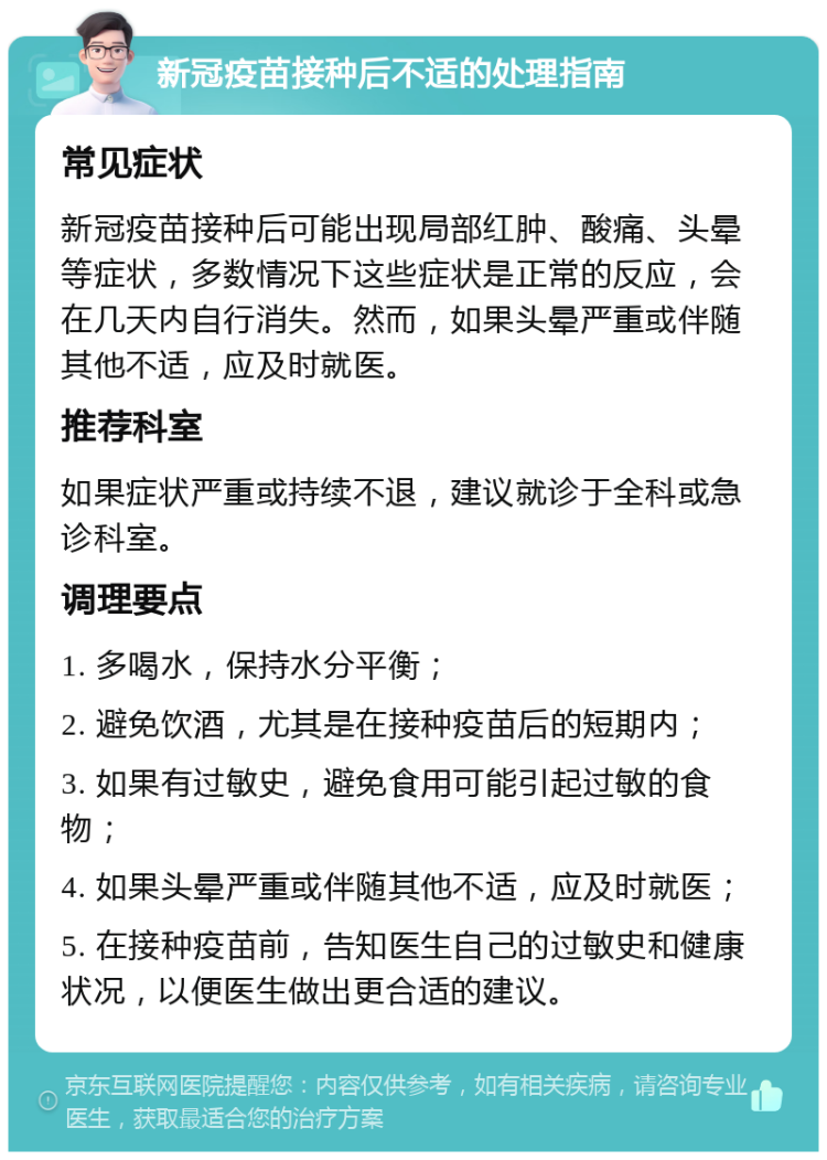 新冠疫苗接种后不适的处理指南 常见症状 新冠疫苗接种后可能出现局部红肿、酸痛、头晕等症状，多数情况下这些症状是正常的反应，会在几天内自行消失。然而，如果头晕严重或伴随其他不适，应及时就医。 推荐科室 如果症状严重或持续不退，建议就诊于全科或急诊科室。 调理要点 1. 多喝水，保持水分平衡； 2. 避免饮酒，尤其是在接种疫苗后的短期内； 3. 如果有过敏史，避免食用可能引起过敏的食物； 4. 如果头晕严重或伴随其他不适，应及时就医； 5. 在接种疫苗前，告知医生自己的过敏史和健康状况，以便医生做出更合适的建议。