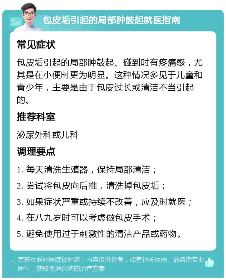 包皮垢引起的局部肿鼓起就医指南 常见症状 包皮垢引起的局部肿鼓起、碰到时有疼痛感，尤其是在小便时更为明显。这种情况多见于儿童和青少年，主要是由于包皮过长或清洁不当引起的。 推荐科室 泌尿外科或儿科 调理要点 1. 每天清洗生殖器，保持局部清洁； 2. 尝试将包皮向后推，清洗掉包皮垢； 3. 如果症状严重或持续不改善，应及时就医； 4. 在八九岁时可以考虑做包皮手术； 5. 避免使用过于刺激性的清洁产品或药物。