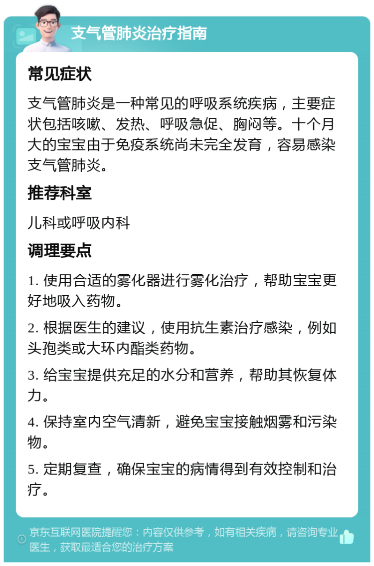 支气管肺炎治疗指南 常见症状 支气管肺炎是一种常见的呼吸系统疾病，主要症状包括咳嗽、发热、呼吸急促、胸闷等。十个月大的宝宝由于免疫系统尚未完全发育，容易感染支气管肺炎。 推荐科室 儿科或呼吸内科 调理要点 1. 使用合适的雾化器进行雾化治疗，帮助宝宝更好地吸入药物。 2. 根据医生的建议，使用抗生素治疗感染，例如头孢类或大环内酯类药物。 3. 给宝宝提供充足的水分和营养，帮助其恢复体力。 4. 保持室内空气清新，避免宝宝接触烟雾和污染物。 5. 定期复查，确保宝宝的病情得到有效控制和治疗。