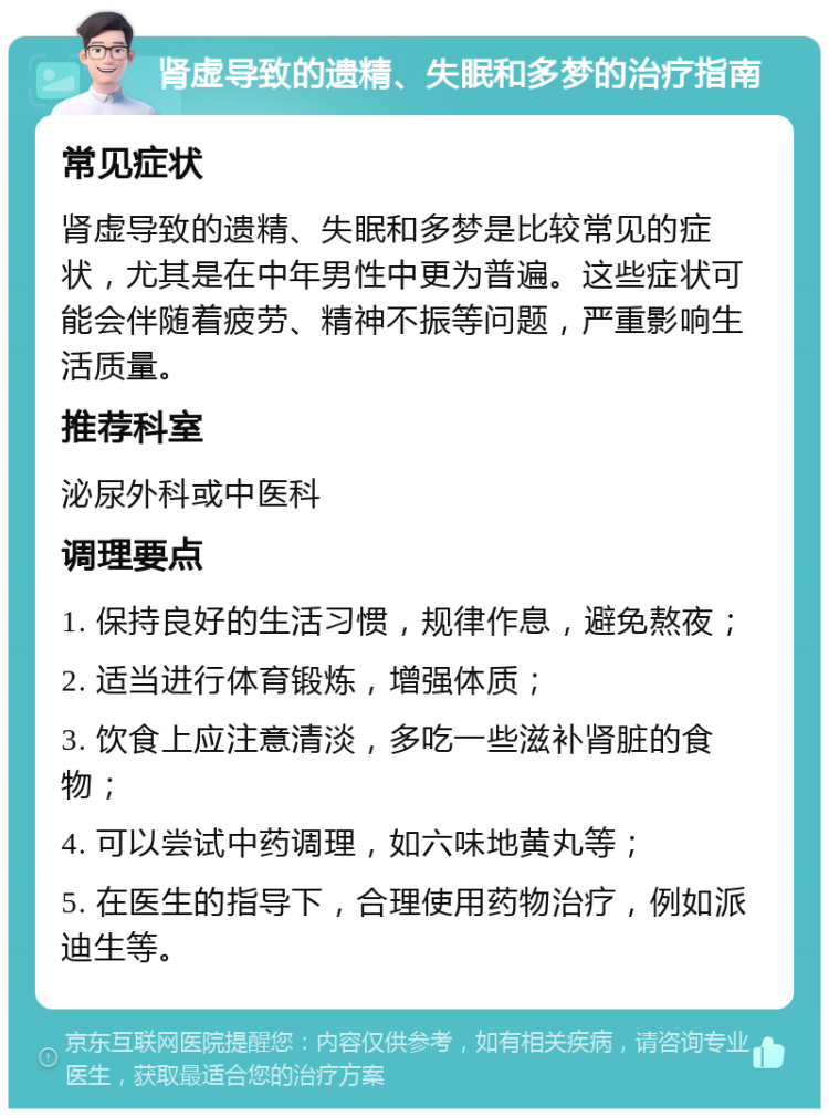 肾虚导致的遗精、失眠和多梦的治疗指南 常见症状 肾虚导致的遗精、失眠和多梦是比较常见的症状，尤其是在中年男性中更为普遍。这些症状可能会伴随着疲劳、精神不振等问题，严重影响生活质量。 推荐科室 泌尿外科或中医科 调理要点 1. 保持良好的生活习惯，规律作息，避免熬夜； 2. 适当进行体育锻炼，增强体质； 3. 饮食上应注意清淡，多吃一些滋补肾脏的食物； 4. 可以尝试中药调理，如六味地黄丸等； 5. 在医生的指导下，合理使用药物治疗，例如派迪生等。