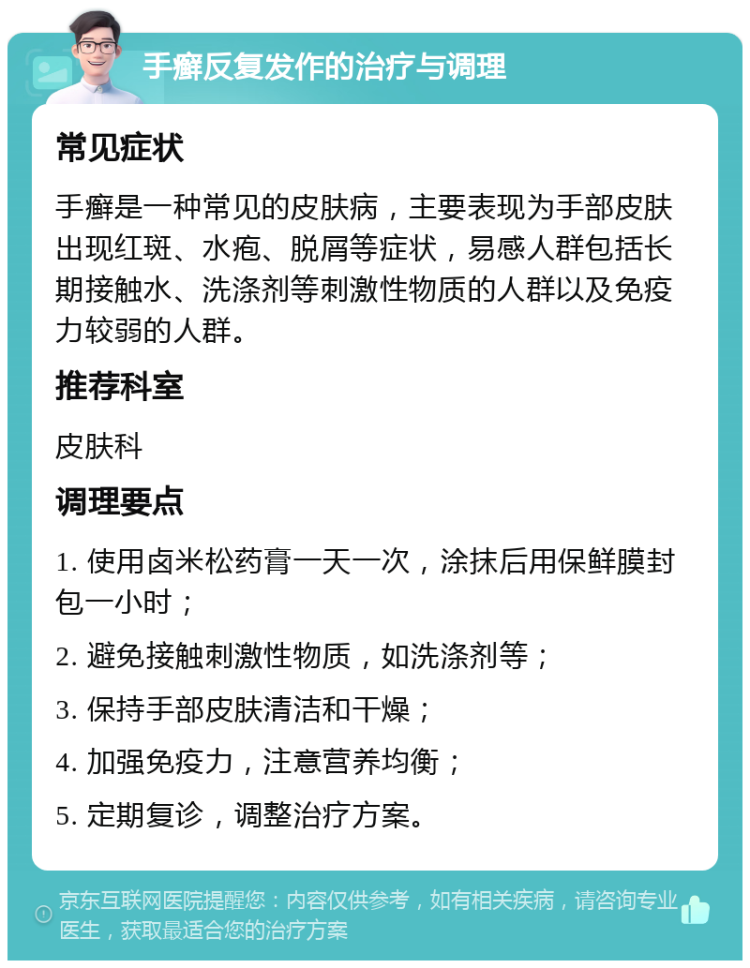 手癣反复发作的治疗与调理 常见症状 手癣是一种常见的皮肤病，主要表现为手部皮肤出现红斑、水疱、脱屑等症状，易感人群包括长期接触水、洗涤剂等刺激性物质的人群以及免疫力较弱的人群。 推荐科室 皮肤科 调理要点 1. 使用卤米松药膏一天一次，涂抹后用保鲜膜封包一小时； 2. 避免接触刺激性物质，如洗涤剂等； 3. 保持手部皮肤清洁和干燥； 4. 加强免疫力，注意营养均衡； 5. 定期复诊，调整治疗方案。