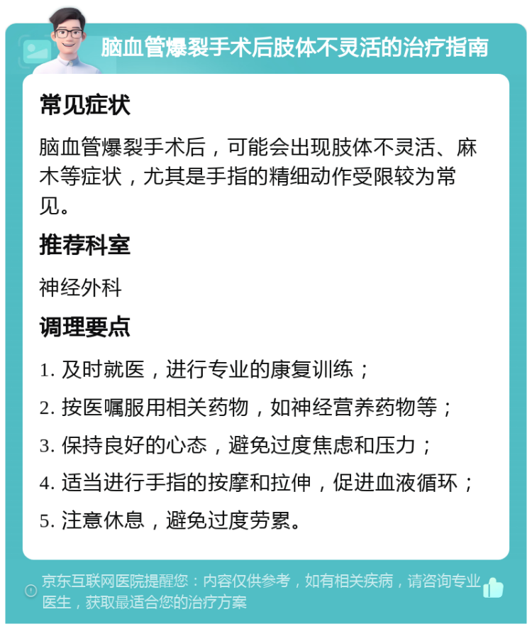 脑血管爆裂手术后肢体不灵活的治疗指南 常见症状 脑血管爆裂手术后，可能会出现肢体不灵活、麻木等症状，尤其是手指的精细动作受限较为常见。 推荐科室 神经外科 调理要点 1. 及时就医，进行专业的康复训练； 2. 按医嘱服用相关药物，如神经营养药物等； 3. 保持良好的心态，避免过度焦虑和压力； 4. 适当进行手指的按摩和拉伸，促进血液循环； 5. 注意休息，避免过度劳累。