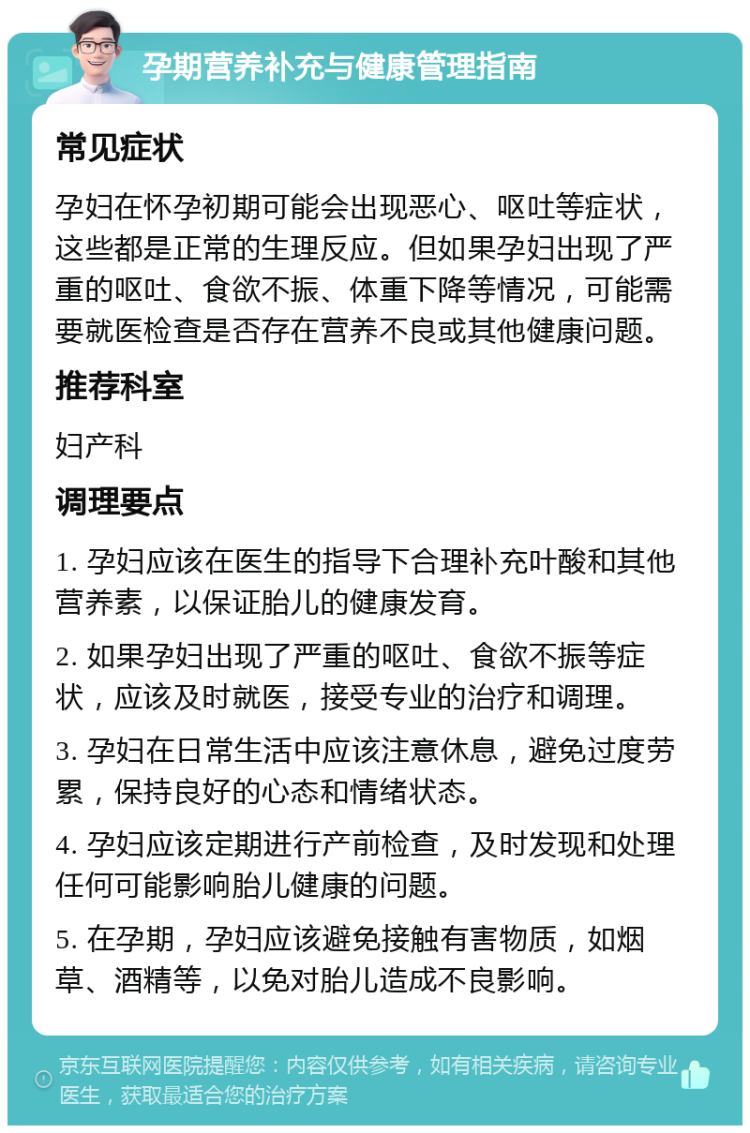 孕期营养补充与健康管理指南 常见症状 孕妇在怀孕初期可能会出现恶心、呕吐等症状，这些都是正常的生理反应。但如果孕妇出现了严重的呕吐、食欲不振、体重下降等情况，可能需要就医检查是否存在营养不良或其他健康问题。 推荐科室 妇产科 调理要点 1. 孕妇应该在医生的指导下合理补充叶酸和其他营养素，以保证胎儿的健康发育。 2. 如果孕妇出现了严重的呕吐、食欲不振等症状，应该及时就医，接受专业的治疗和调理。 3. 孕妇在日常生活中应该注意休息，避免过度劳累，保持良好的心态和情绪状态。 4. 孕妇应该定期进行产前检查，及时发现和处理任何可能影响胎儿健康的问题。 5. 在孕期，孕妇应该避免接触有害物质，如烟草、酒精等，以免对胎儿造成不良影响。