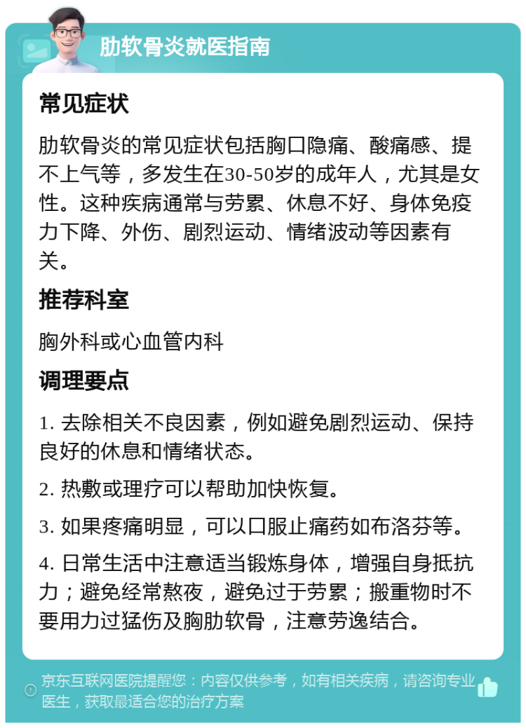 肋软骨炎就医指南 常见症状 肋软骨炎的常见症状包括胸口隐痛、酸痛感、提不上气等，多发生在30-50岁的成年人，尤其是女性。这种疾病通常与劳累、休息不好、身体免疫力下降、外伤、剧烈运动、情绪波动等因素有关。 推荐科室 胸外科或心血管内科 调理要点 1. 去除相关不良因素，例如避免剧烈运动、保持良好的休息和情绪状态。 2. 热敷或理疗可以帮助加快恢复。 3. 如果疼痛明显，可以口服止痛药如布洛芬等。 4. 日常生活中注意适当锻炼身体，增强自身抵抗力；避免经常熬夜，避免过于劳累；搬重物时不要用力过猛伤及胸肋软骨，注意劳逸结合。