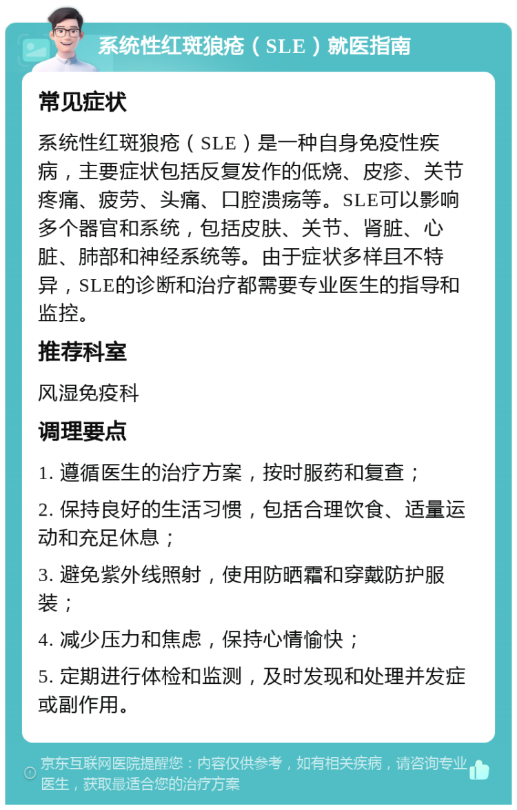 系统性红斑狼疮（SLE）就医指南 常见症状 系统性红斑狼疮（SLE）是一种自身免疫性疾病，主要症状包括反复发作的低烧、皮疹、关节疼痛、疲劳、头痛、口腔溃疡等。SLE可以影响多个器官和系统，包括皮肤、关节、肾脏、心脏、肺部和神经系统等。由于症状多样且不特异，SLE的诊断和治疗都需要专业医生的指导和监控。 推荐科室 风湿免疫科 调理要点 1. 遵循医生的治疗方案，按时服药和复查； 2. 保持良好的生活习惯，包括合理饮食、适量运动和充足休息； 3. 避免紫外线照射，使用防晒霜和穿戴防护服装； 4. 减少压力和焦虑，保持心情愉快； 5. 定期进行体检和监测，及时发现和处理并发症或副作用。