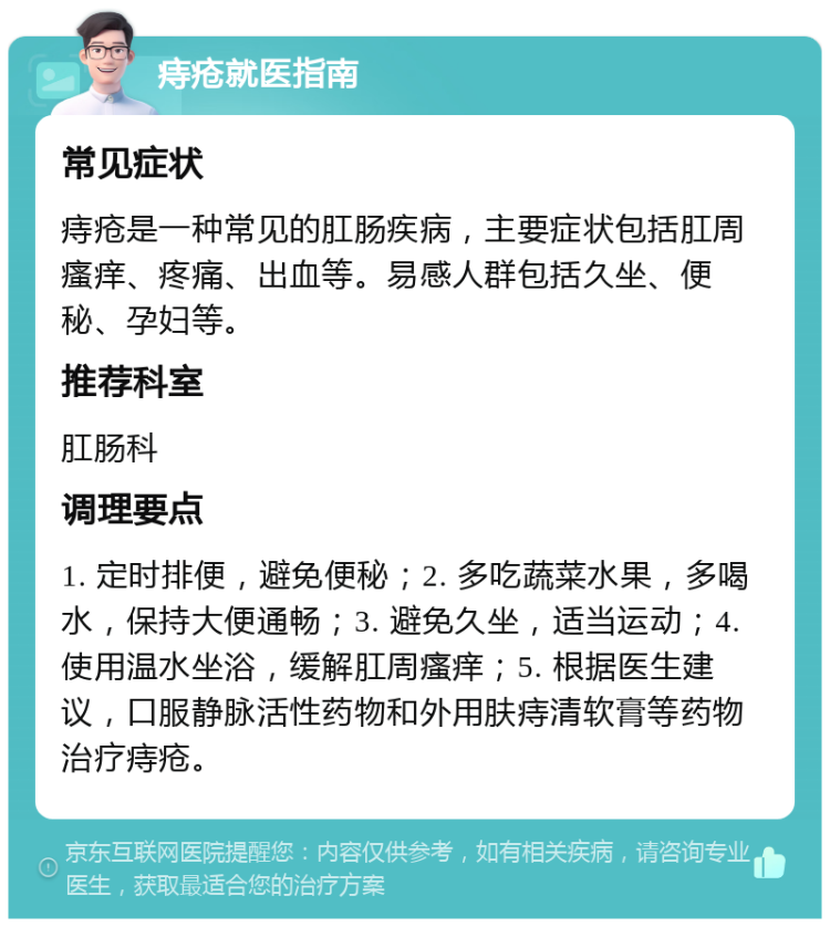 痔疮就医指南 常见症状 痔疮是一种常见的肛肠疾病，主要症状包括肛周瘙痒、疼痛、出血等。易感人群包括久坐、便秘、孕妇等。 推荐科室 肛肠科 调理要点 1. 定时排便，避免便秘；2. 多吃蔬菜水果，多喝水，保持大便通畅；3. 避免久坐，适当运动；4. 使用温水坐浴，缓解肛周瘙痒；5. 根据医生建议，口服静脉活性药物和外用肤痔清软膏等药物治疗痔疮。