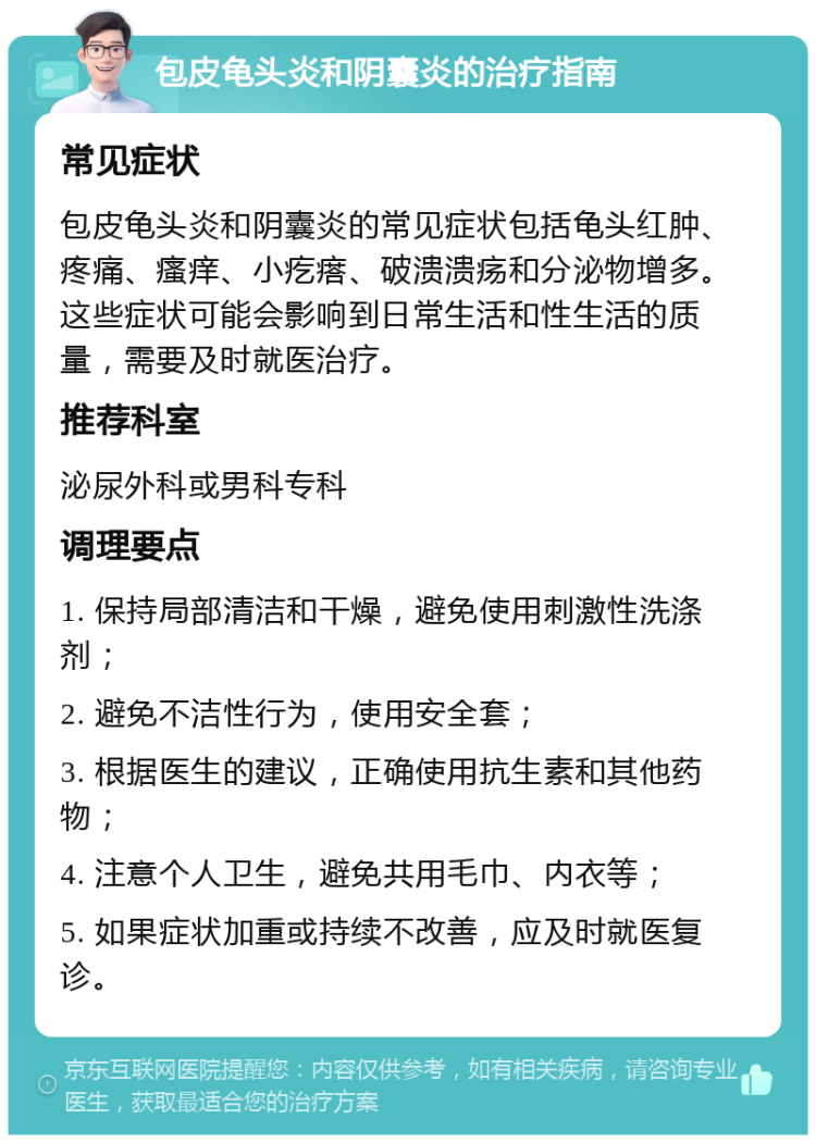 包皮龟头炎和阴囊炎的治疗指南 常见症状 包皮龟头炎和阴囊炎的常见症状包括龟头红肿、疼痛、瘙痒、小疙瘩、破溃溃疡和分泌物增多。这些症状可能会影响到日常生活和性生活的质量，需要及时就医治疗。 推荐科室 泌尿外科或男科专科 调理要点 1. 保持局部清洁和干燥，避免使用刺激性洗涤剂； 2. 避免不洁性行为，使用安全套； 3. 根据医生的建议，正确使用抗生素和其他药物； 4. 注意个人卫生，避免共用毛巾、内衣等； 5. 如果症状加重或持续不改善，应及时就医复诊。