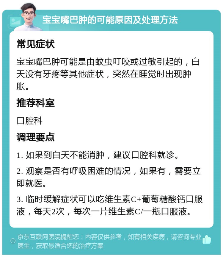 宝宝嘴巴肿的可能原因及处理方法 常见症状 宝宝嘴巴肿可能是由蚊虫叮咬或过敏引起的，白天没有牙疼等其他症状，突然在睡觉时出现肿胀。 推荐科室 口腔科 调理要点 1. 如果到白天不能消肿，建议口腔科就诊。 2. 观察是否有呼吸困难的情况，如果有，需要立即就医。 3. 临时缓解症状可以吃维生素C+葡萄糖酸钙口服液，每天2次，每次一片维生素C/一瓶口服液。