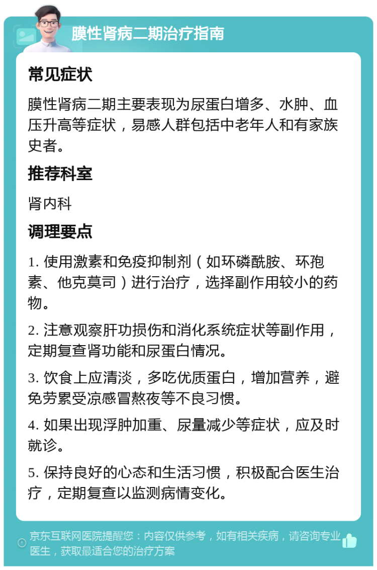 膜性肾病二期治疗指南 常见症状 膜性肾病二期主要表现为尿蛋白增多、水肿、血压升高等症状，易感人群包括中老年人和有家族史者。 推荐科室 肾内科 调理要点 1. 使用激素和免疫抑制剂（如环磷酰胺、环孢素、他克莫司）进行治疗，选择副作用较小的药物。 2. 注意观察肝功损伤和消化系统症状等副作用，定期复查肾功能和尿蛋白情况。 3. 饮食上应清淡，多吃优质蛋白，增加营养，避免劳累受凉感冒熬夜等不良习惯。 4. 如果出现浮肿加重、尿量减少等症状，应及时就诊。 5. 保持良好的心态和生活习惯，积极配合医生治疗，定期复查以监测病情变化。