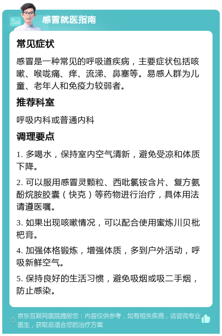 感冒就医指南 常见症状 感冒是一种常见的呼吸道疾病，主要症状包括咳嗽、喉咙痛、痒、流涕、鼻塞等。易感人群为儿童、老年人和免疫力较弱者。 推荐科室 呼吸内科或普通内科 调理要点 1. 多喝水，保持室内空气清新，避免受凉和体质下降。 2. 可以服用感冒灵颗粒、西吡氯铵含片、复方氨酚烷胺胶囊（快克）等药物进行治疗，具体用法请遵医嘱。 3. 如果出现咳嗽情况，可以配合使用蜜炼川贝枇杷膏。 4. 加强体格锻炼，增强体质，多到户外活动，呼吸新鲜空气。 5. 保持良好的生活习惯，避免吸烟或吸二手烟，防止感染。