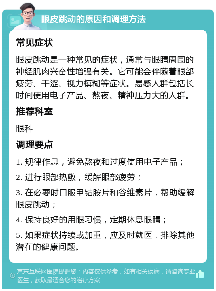 眼皮跳动的原因和调理方法 常见症状 眼皮跳动是一种常见的症状，通常与眼睛周围的神经肌肉兴奋性增强有关。它可能会伴随着眼部疲劳、干涩、视力模糊等症状。易感人群包括长时间使用电子产品、熬夜、精神压力大的人群。 推荐科室 眼科 调理要点 1. 规律作息，避免熬夜和过度使用电子产品； 2. 进行眼部热敷，缓解眼部疲劳； 3. 在必要时口服甲钴胺片和谷维素片，帮助缓解眼皮跳动； 4. 保持良好的用眼习惯，定期休息眼睛； 5. 如果症状持续或加重，应及时就医，排除其他潜在的健康问题。