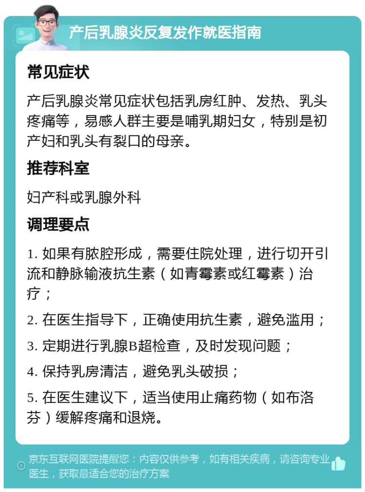 产后乳腺炎反复发作就医指南 常见症状 产后乳腺炎常见症状包括乳房红肿、发热、乳头疼痛等，易感人群主要是哺乳期妇女，特别是初产妇和乳头有裂口的母亲。 推荐科室 妇产科或乳腺外科 调理要点 1. 如果有脓腔形成，需要住院处理，进行切开引流和静脉输液抗生素（如青霉素或红霉素）治疗； 2. 在医生指导下，正确使用抗生素，避免滥用； 3. 定期进行乳腺B超检查，及时发现问题； 4. 保持乳房清洁，避免乳头破损； 5. 在医生建议下，适当使用止痛药物（如布洛芬）缓解疼痛和退烧。