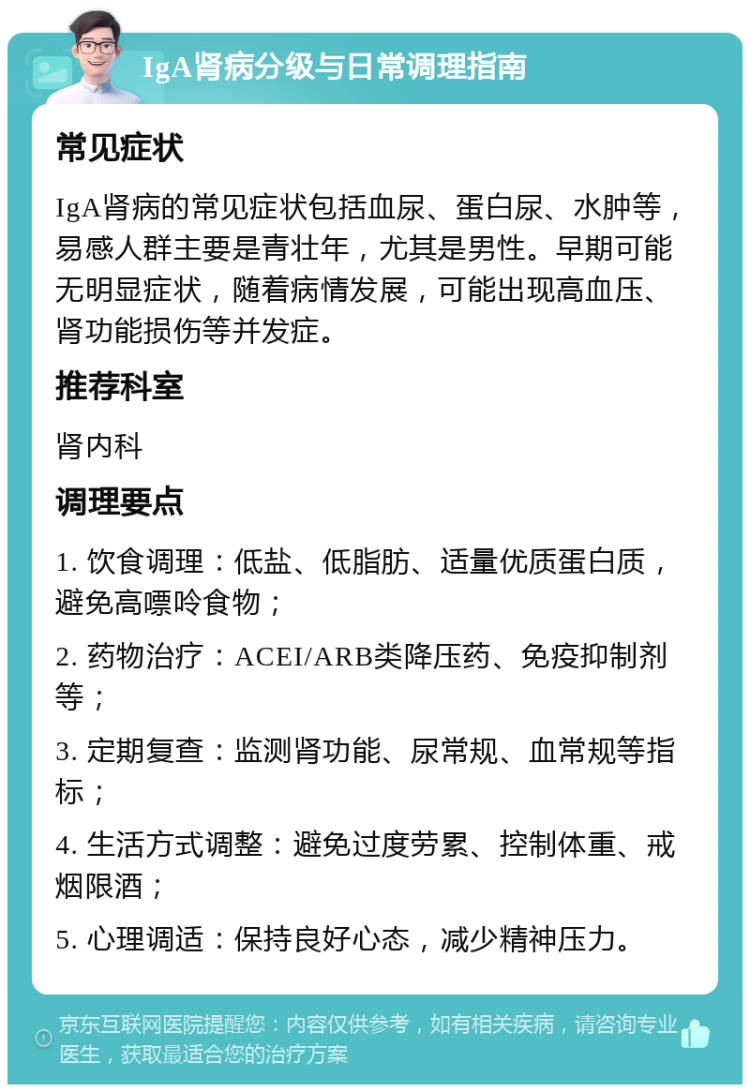 IgA肾病分级与日常调理指南 常见症状 IgA肾病的常见症状包括血尿、蛋白尿、水肿等，易感人群主要是青壮年，尤其是男性。早期可能无明显症状，随着病情发展，可能出现高血压、肾功能损伤等并发症。 推荐科室 肾内科 调理要点 1. 饮食调理：低盐、低脂肪、适量优质蛋白质，避免高嘌呤食物； 2. 药物治疗：ACEI/ARB类降压药、免疫抑制剂等； 3. 定期复查：监测肾功能、尿常规、血常规等指标； 4. 生活方式调整：避免过度劳累、控制体重、戒烟限酒； 5. 心理调适：保持良好心态，减少精神压力。