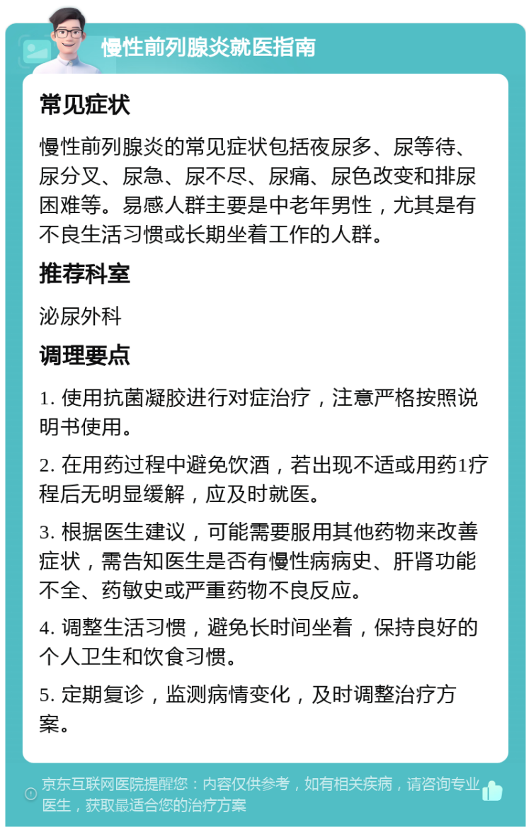 慢性前列腺炎就医指南 常见症状 慢性前列腺炎的常见症状包括夜尿多、尿等待、尿分叉、尿急、尿不尽、尿痛、尿色改变和排尿困难等。易感人群主要是中老年男性，尤其是有不良生活习惯或长期坐着工作的人群。 推荐科室 泌尿外科 调理要点 1. 使用抗菌凝胶进行对症治疗，注意严格按照说明书使用。 2. 在用药过程中避免饮酒，若出现不适或用药1疗程后无明显缓解，应及时就医。 3. 根据医生建议，可能需要服用其他药物来改善症状，需告知医生是否有慢性病病史、肝肾功能不全、药敏史或严重药物不良反应。 4. 调整生活习惯，避免长时间坐着，保持良好的个人卫生和饮食习惯。 5. 定期复诊，监测病情变化，及时调整治疗方案。