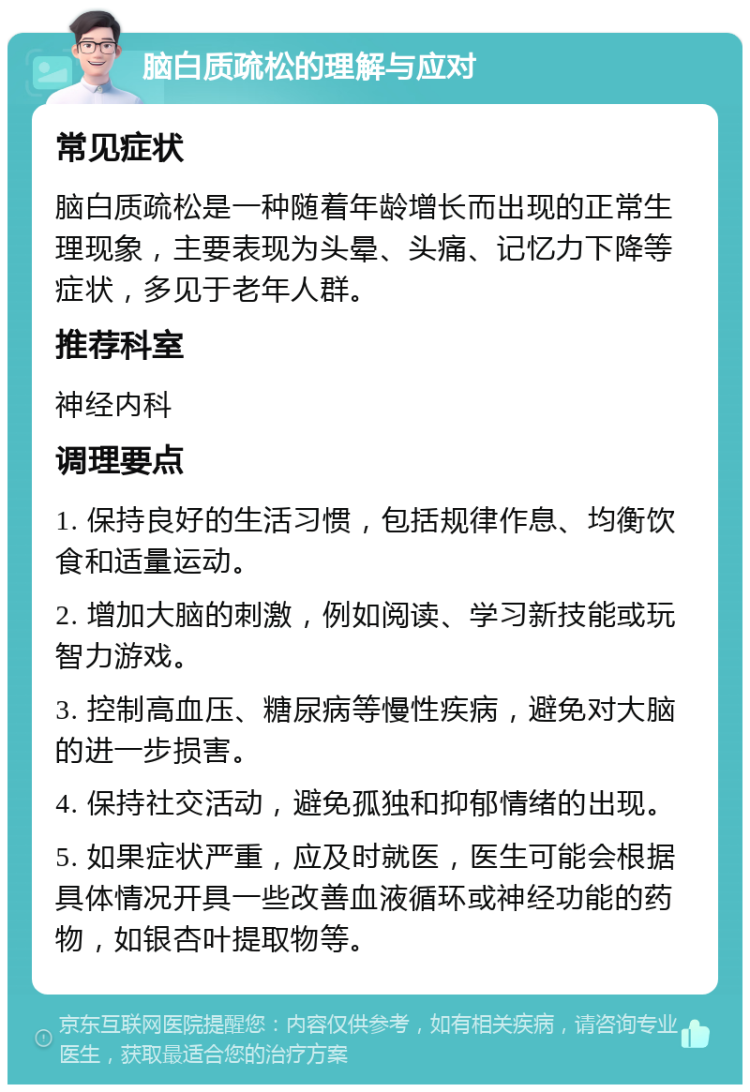 脑白质疏松的理解与应对 常见症状 脑白质疏松是一种随着年龄增长而出现的正常生理现象，主要表现为头晕、头痛、记忆力下降等症状，多见于老年人群。 推荐科室 神经内科 调理要点 1. 保持良好的生活习惯，包括规律作息、均衡饮食和适量运动。 2. 增加大脑的刺激，例如阅读、学习新技能或玩智力游戏。 3. 控制高血压、糖尿病等慢性疾病，避免对大脑的进一步损害。 4. 保持社交活动，避免孤独和抑郁情绪的出现。 5. 如果症状严重，应及时就医，医生可能会根据具体情况开具一些改善血液循环或神经功能的药物，如银杏叶提取物等。