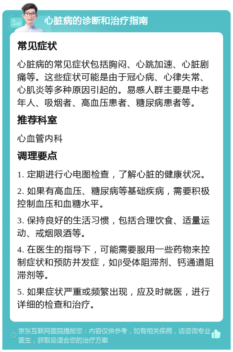 心脏病的诊断和治疗指南 常见症状 心脏病的常见症状包括胸闷、心跳加速、心脏剧痛等。这些症状可能是由于冠心病、心律失常、心肌炎等多种原因引起的。易感人群主要是中老年人、吸烟者、高血压患者、糖尿病患者等。 推荐科室 心血管内科 调理要点 1. 定期进行心电图检查，了解心脏的健康状况。 2. 如果有高血压、糖尿病等基础疾病，需要积极控制血压和血糖水平。 3. 保持良好的生活习惯，包括合理饮食、适量运动、戒烟限酒等。 4. 在医生的指导下，可能需要服用一些药物来控制症状和预防并发症，如β受体阻滞剂、钙通道阻滞剂等。 5. 如果症状严重或频繁出现，应及时就医，进行详细的检查和治疗。