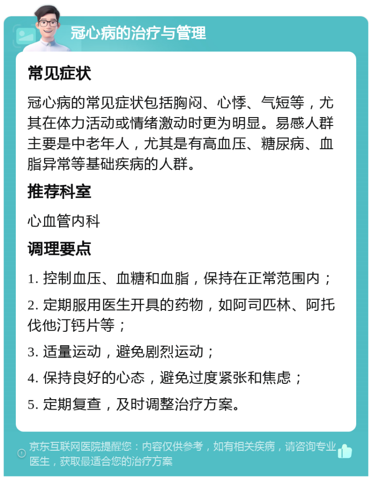 冠心病的治疗与管理 常见症状 冠心病的常见症状包括胸闷、心悸、气短等，尤其在体力活动或情绪激动时更为明显。易感人群主要是中老年人，尤其是有高血压、糖尿病、血脂异常等基础疾病的人群。 推荐科室 心血管内科 调理要点 1. 控制血压、血糖和血脂，保持在正常范围内； 2. 定期服用医生开具的药物，如阿司匹林、阿托伐他汀钙片等； 3. 适量运动，避免剧烈运动； 4. 保持良好的心态，避免过度紧张和焦虑； 5. 定期复查，及时调整治疗方案。