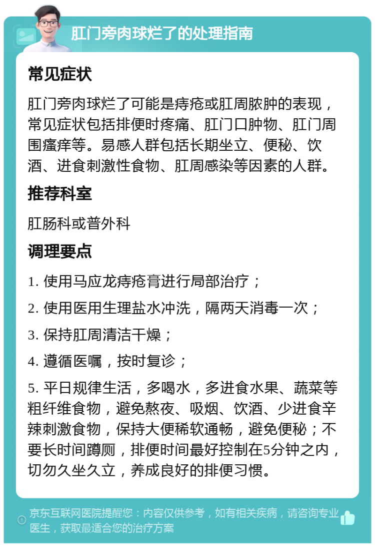 肛门旁肉球烂了的处理指南 常见症状 肛门旁肉球烂了可能是痔疮或肛周脓肿的表现，常见症状包括排便时疼痛、肛门口肿物、肛门周围瘙痒等。易感人群包括长期坐立、便秘、饮酒、进食刺激性食物、肛周感染等因素的人群。 推荐科室 肛肠科或普外科 调理要点 1. 使用马应龙痔疮膏进行局部治疗； 2. 使用医用生理盐水冲洗，隔两天消毒一次； 3. 保持肛周清洁干燥； 4. 遵循医嘱，按时复诊； 5. 平日规律生活，多喝水，多进食水果、蔬菜等粗纤维食物，避免熬夜、吸烟、饮酒、少进食辛辣刺激食物，保持大便稀软通畅，避免便秘；不要长时间蹲厕，排便时间最好控制在5分钟之内，切勿久坐久立，养成良好的排便习惯。