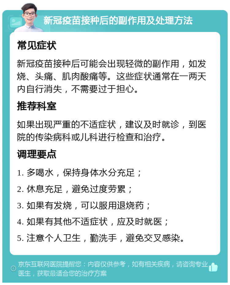 新冠疫苗接种后的副作用及处理方法 常见症状 新冠疫苗接种后可能会出现轻微的副作用，如发烧、头痛、肌肉酸痛等。这些症状通常在一两天内自行消失，不需要过于担心。 推荐科室 如果出现严重的不适症状，建议及时就诊，到医院的传染病科或儿科进行检查和治疗。 调理要点 1. 多喝水，保持身体水分充足； 2. 休息充足，避免过度劳累； 3. 如果有发烧，可以服用退烧药； 4. 如果有其他不适症状，应及时就医； 5. 注意个人卫生，勤洗手，避免交叉感染。