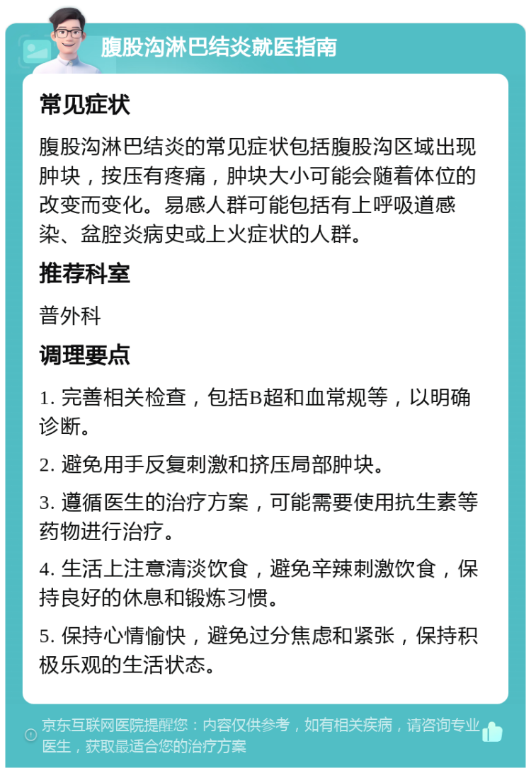 腹股沟淋巴结炎就医指南 常见症状 腹股沟淋巴结炎的常见症状包括腹股沟区域出现肿块，按压有疼痛，肿块大小可能会随着体位的改变而变化。易感人群可能包括有上呼吸道感染、盆腔炎病史或上火症状的人群。 推荐科室 普外科 调理要点 1. 完善相关检查，包括B超和血常规等，以明确诊断。 2. 避免用手反复刺激和挤压局部肿块。 3. 遵循医生的治疗方案，可能需要使用抗生素等药物进行治疗。 4. 生活上注意清淡饮食，避免辛辣刺激饮食，保持良好的休息和锻炼习惯。 5. 保持心情愉快，避免过分焦虑和紧张，保持积极乐观的生活状态。