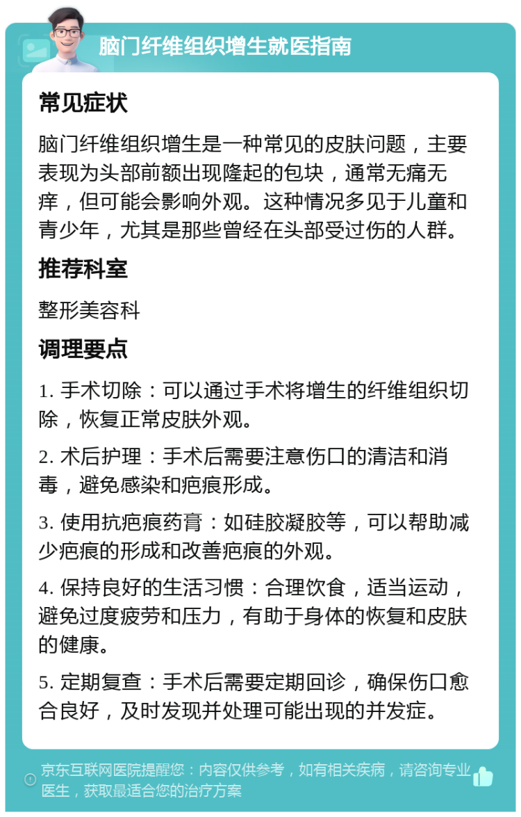 脑门纤维组织增生就医指南 常见症状 脑门纤维组织增生是一种常见的皮肤问题，主要表现为头部前额出现隆起的包块，通常无痛无痒，但可能会影响外观。这种情况多见于儿童和青少年，尤其是那些曾经在头部受过伤的人群。 推荐科室 整形美容科 调理要点 1. 手术切除：可以通过手术将增生的纤维组织切除，恢复正常皮肤外观。 2. 术后护理：手术后需要注意伤口的清洁和消毒，避免感染和疤痕形成。 3. 使用抗疤痕药膏：如硅胶凝胶等，可以帮助减少疤痕的形成和改善疤痕的外观。 4. 保持良好的生活习惯：合理饮食，适当运动，避免过度疲劳和压力，有助于身体的恢复和皮肤的健康。 5. 定期复查：手术后需要定期回诊，确保伤口愈合良好，及时发现并处理可能出现的并发症。