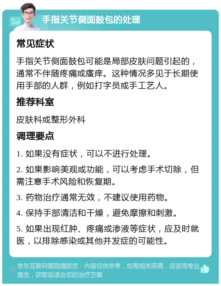 手指关节侧面鼓包的处理 常见症状 手指关节侧面鼓包可能是局部皮肤问题引起的，通常不伴随疼痛或瘙痒。这种情况多见于长期使用手部的人群，例如打字员或手工艺人。 推荐科室 皮肤科或整形外科 调理要点 1. 如果没有症状，可以不进行处理。 2. 如果影响美观或功能，可以考虑手术切除，但需注意手术风险和恢复期。 3. 药物治疗通常无效，不建议使用药物。 4. 保持手部清洁和干燥，避免摩擦和刺激。 5. 如果出现红肿、疼痛或渗液等症状，应及时就医，以排除感染或其他并发症的可能性。