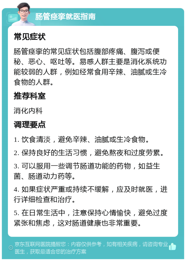 肠管痉挛就医指南 常见症状 肠管痉挛的常见症状包括腹部疼痛、腹泻或便秘、恶心、呕吐等。易感人群主要是消化系统功能较弱的人群，例如经常食用辛辣、油腻或生冷食物的人群。 推荐科室 消化内科 调理要点 1. 饮食清淡，避免辛辣、油腻或生冷食物。 2. 保持良好的生活习惯，避免熬夜和过度劳累。 3. 可以服用一些调节肠道功能的药物，如益生菌、肠道动力药等。 4. 如果症状严重或持续不缓解，应及时就医，进行详细检查和治疗。 5. 在日常生活中，注意保持心情愉快，避免过度紧张和焦虑，这对肠道健康也非常重要。