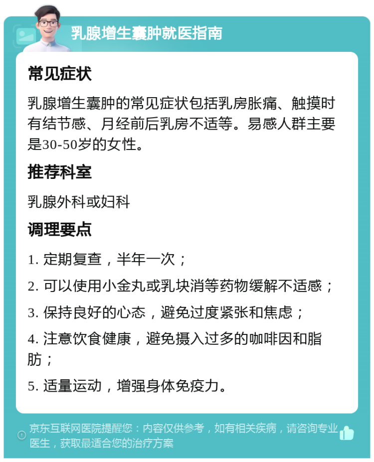 乳腺增生囊肿就医指南 常见症状 乳腺增生囊肿的常见症状包括乳房胀痛、触摸时有结节感、月经前后乳房不适等。易感人群主要是30-50岁的女性。 推荐科室 乳腺外科或妇科 调理要点 1. 定期复查，半年一次； 2. 可以使用小金丸或乳块消等药物缓解不适感； 3. 保持良好的心态，避免过度紧张和焦虑； 4. 注意饮食健康，避免摄入过多的咖啡因和脂肪； 5. 适量运动，增强身体免疫力。