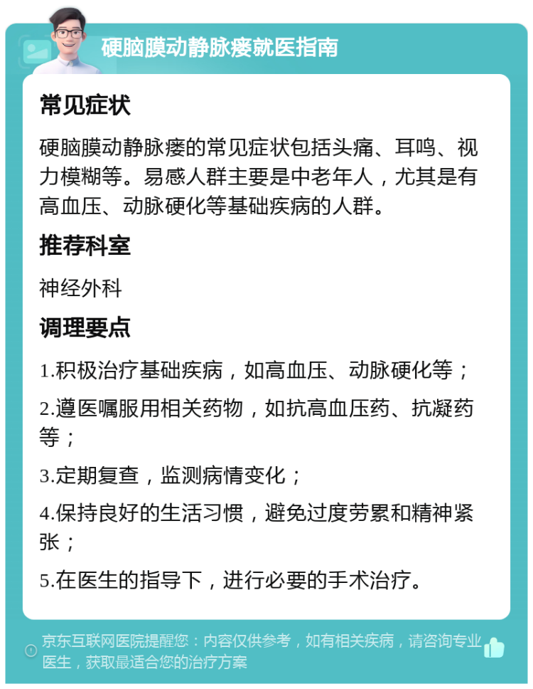 硬脑膜动静脉瘘就医指南 常见症状 硬脑膜动静脉瘘的常见症状包括头痛、耳鸣、视力模糊等。易感人群主要是中老年人，尤其是有高血压、动脉硬化等基础疾病的人群。 推荐科室 神经外科 调理要点 1.积极治疗基础疾病，如高血压、动脉硬化等； 2.遵医嘱服用相关药物，如抗高血压药、抗凝药等； 3.定期复查，监测病情变化； 4.保持良好的生活习惯，避免过度劳累和精神紧张； 5.在医生的指导下，进行必要的手术治疗。