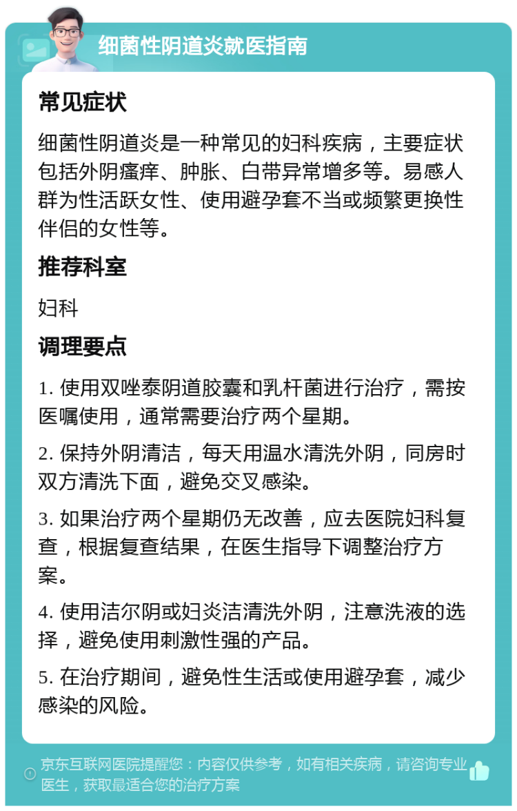 细菌性阴道炎就医指南 常见症状 细菌性阴道炎是一种常见的妇科疾病，主要症状包括外阴瘙痒、肿胀、白带异常增多等。易感人群为性活跃女性、使用避孕套不当或频繁更换性伴侣的女性等。 推荐科室 妇科 调理要点 1. 使用双唑泰阴道胶囊和乳杆菌进行治疗，需按医嘱使用，通常需要治疗两个星期。 2. 保持外阴清洁，每天用温水清洗外阴，同房时双方清洗下面，避免交叉感染。 3. 如果治疗两个星期仍无改善，应去医院妇科复查，根据复查结果，在医生指导下调整治疗方案。 4. 使用洁尔阴或妇炎洁清洗外阴，注意洗液的选择，避免使用刺激性强的产品。 5. 在治疗期间，避免性生活或使用避孕套，减少感染的风险。