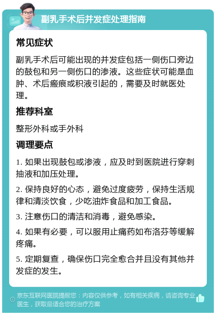 副乳手术后并发症处理指南 常见症状 副乳手术后可能出现的并发症包括一侧伤口旁边的鼓包和另一侧伤口的渗液。这些症状可能是血肿、术后瘢痕或积液引起的，需要及时就医处理。 推荐科室 整形外科或手外科 调理要点 1. 如果出现鼓包或渗液，应及时到医院进行穿刺抽液和加压处理。 2. 保持良好的心态，避免过度疲劳，保持生活规律和清淡饮食，少吃油炸食品和加工食品。 3. 注意伤口的清洁和消毒，避免感染。 4. 如果有必要，可以服用止痛药如布洛芬等缓解疼痛。 5. 定期复查，确保伤口完全愈合并且没有其他并发症的发生。