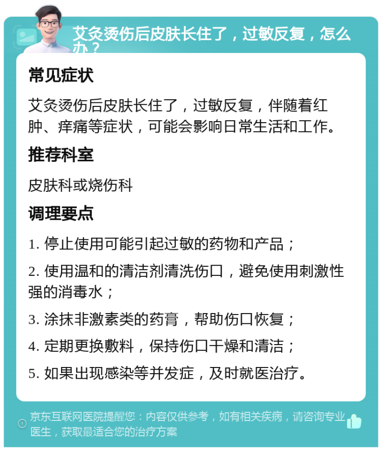 艾灸烫伤后皮肤长住了，过敏反复，怎么办？ 常见症状 艾灸烫伤后皮肤长住了，过敏反复，伴随着红肿、痒痛等症状，可能会影响日常生活和工作。 推荐科室 皮肤科或烧伤科 调理要点 1. 停止使用可能引起过敏的药物和产品； 2. 使用温和的清洁剂清洗伤口，避免使用刺激性强的消毒水； 3. 涂抹非激素类的药膏，帮助伤口恢复； 4. 定期更换敷料，保持伤口干燥和清洁； 5. 如果出现感染等并发症，及时就医治疗。